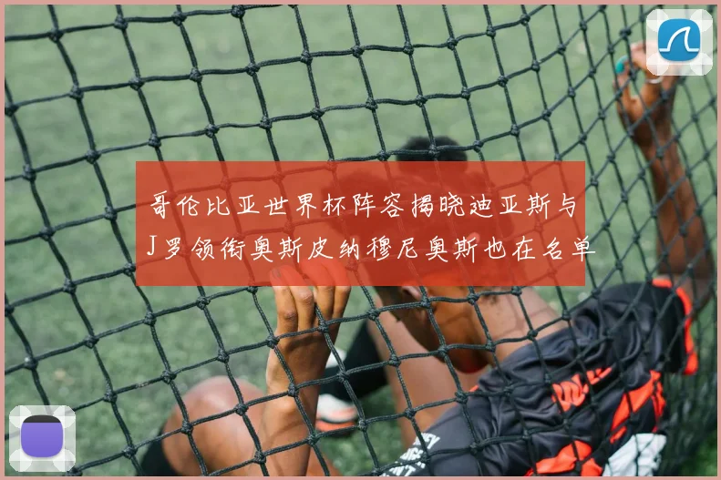 哥伦比亚世界杯阵容揭晓迪亚斯与J罗领衔奥斯皮纳穆尼奥斯也在名单中