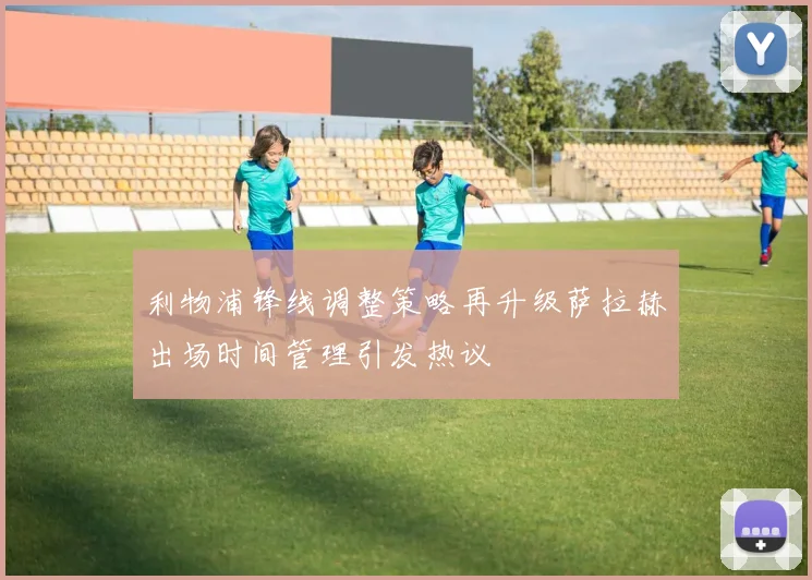 利物浦锋线调整策略再升级萨拉赫出场时间管理引发热议