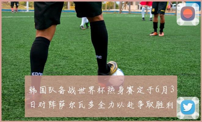 韩国队备战世界杯热身赛定于6月3日对阵萨尔瓦多全力以赴争取胜利