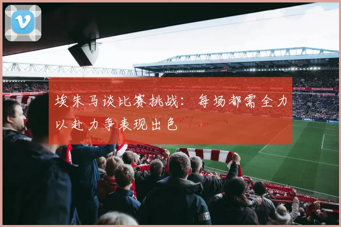 埃朱马谈比赛挑战：每场都需全力以赴力争表现出色