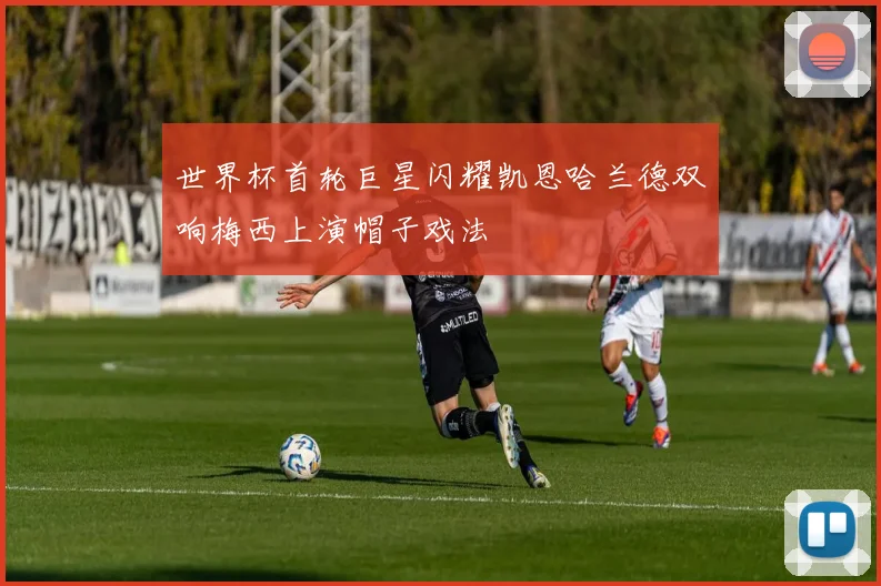 世界杯首轮巨星闪耀凯恩哈兰德双响梅西上演帽子戏法