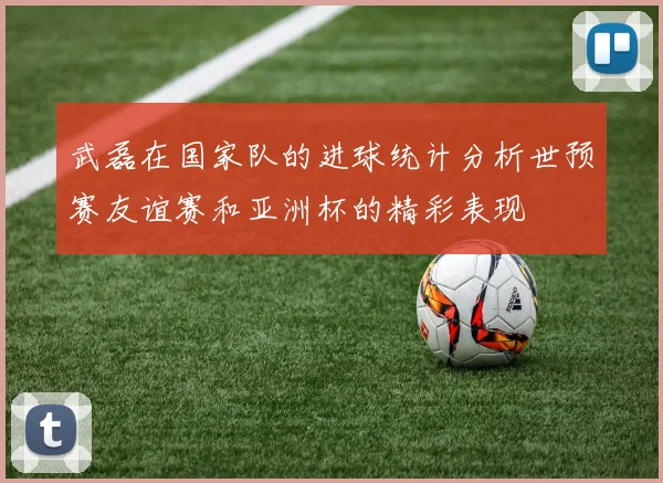 武磊在国家队的进球统计分析世预赛友谊赛和亚洲杯的精彩表现