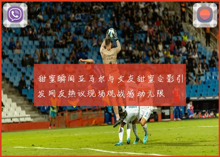 甜蜜瞬间亚马尔与女友甜蜜合影引发网友热议现场观战感动无限