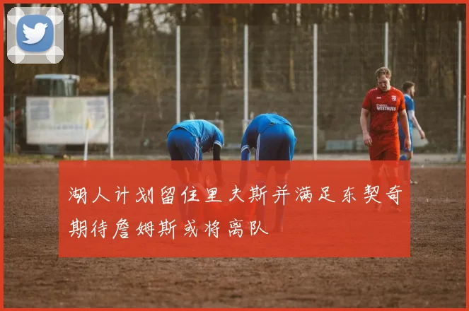 湖人计划留住里夫斯并满足东契奇期待詹姆斯或将离队