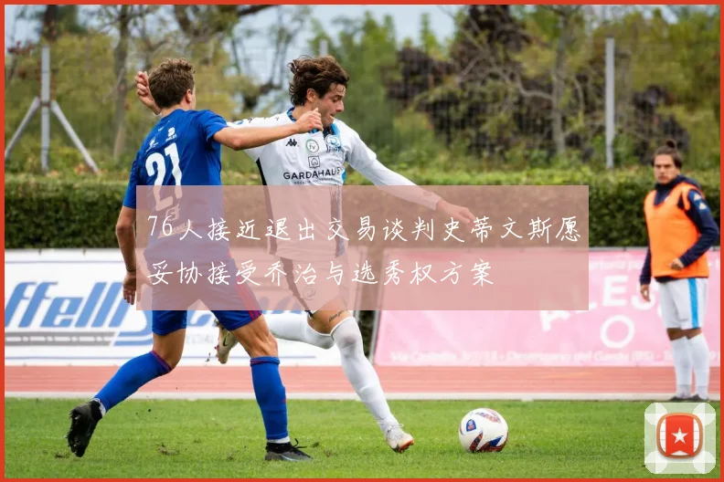 76人接近退出交易谈判史蒂文斯愿妥协接受乔治与选秀权方案