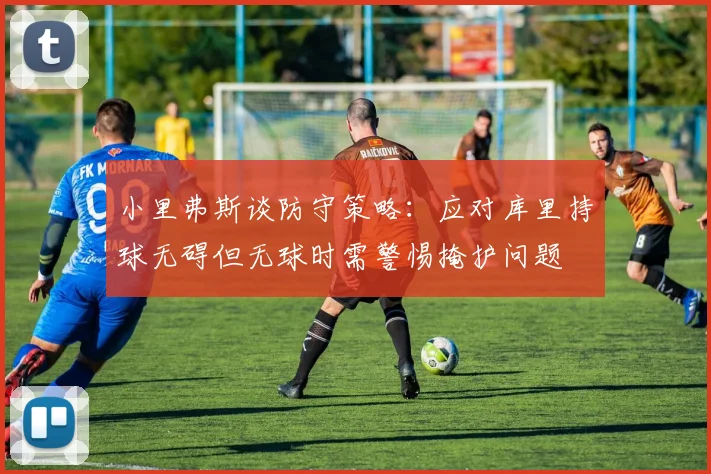 小里弗斯谈防守策略：应对库里持球无碍但无球时需警惕掩护问题