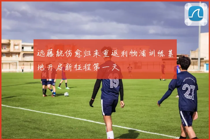 远藤航伤愈归来重返利物浦训练基地开启新征程第一天