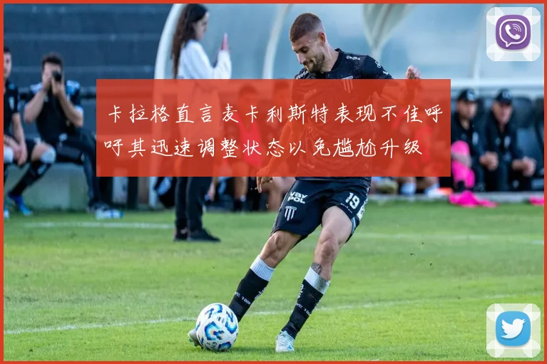 卡拉格直言麦卡利斯特表现不佳呼吁其迅速调整状态以免尴尬升级