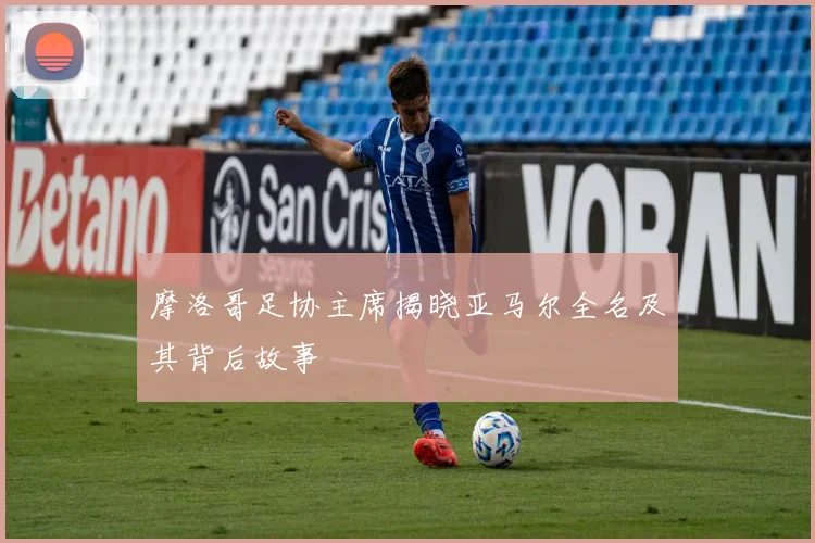 摩洛哥足协主席揭晓亚马尔全名及其背后故事