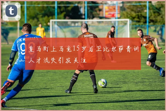 皇马盯上马竞15岁后卫比尔萨青训人才流失引发关注