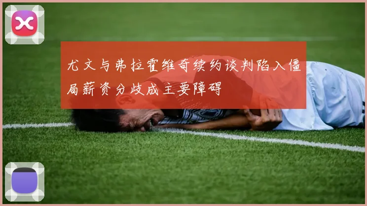 尤文与弗拉霍维奇续约谈判陷入僵局薪资分歧成主要障碍