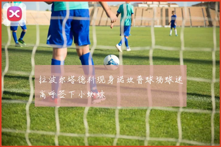 拉波尔塔德科现身诺坎普球场球迷高呼签下小蜘蛛