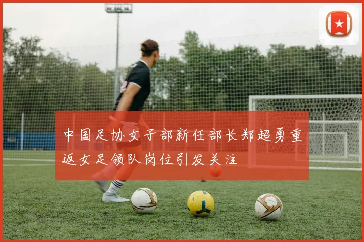 中国足协女子部新任部长郑超勇重返女足领队岗位引发关注
