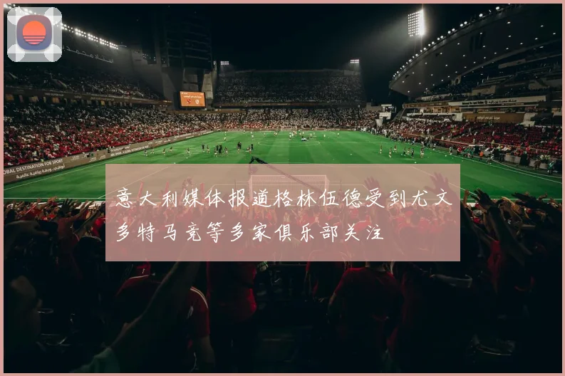 意大利媒体报道格林伍德受到尤文多特马竞等多家俱乐部关注