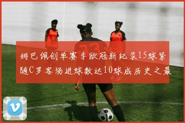 姆巴佩创单赛季欧冠新纪录15球紧随C罗客场进球数达10球成历史之最