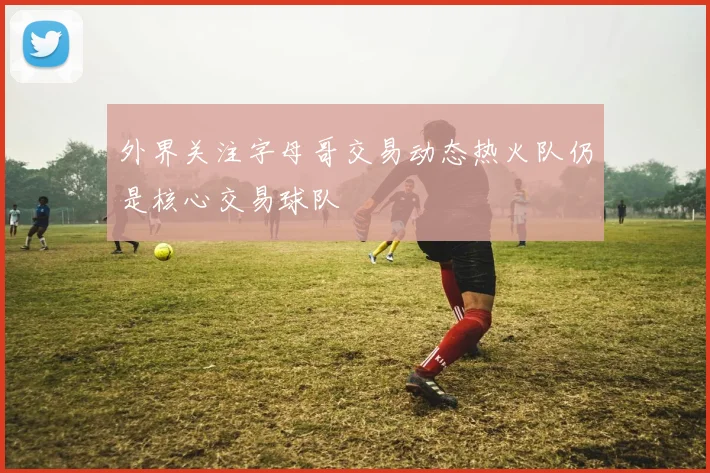 外界关注字母哥交易动态热火队仍是核心交易球队