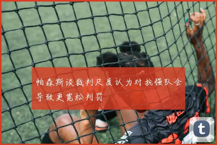 帕森斯谈裁判尺度认为对抗强队会导致更宽松判罚
