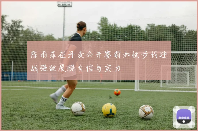 陈雨菲在丹麦公开赛前加快步伐迎战强敌展现自信与实力