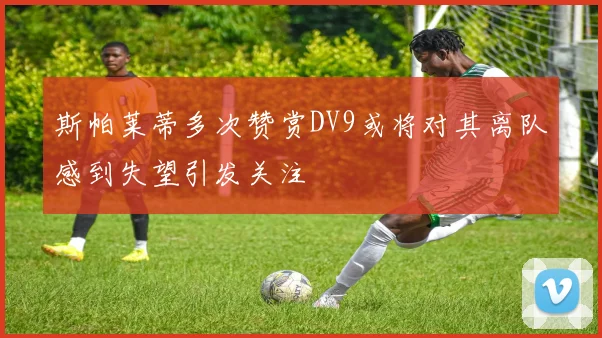 斯帕莱蒂多次赞赏DV9或将对其离队感到失望引发关注