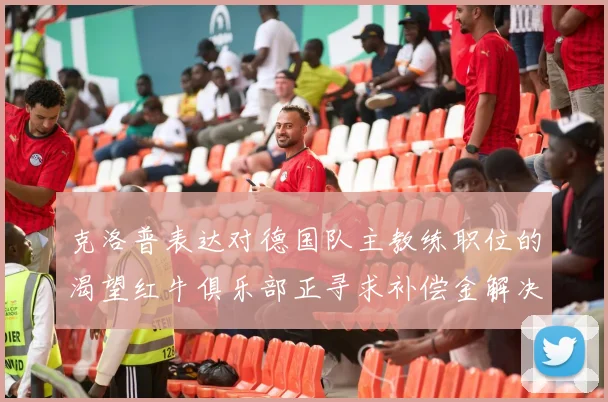 克洛普表达对德国队主教练职位的渴望红牛俱乐部正寻求补偿金解决方案